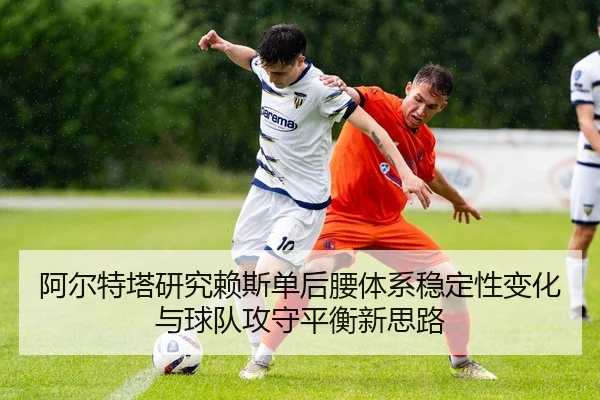 阿尔特塔研究赖斯单后腰体系稳定性变化与球队攻守平衡新思路