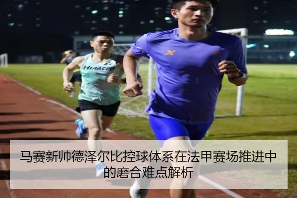 马赛新帅德泽尔比控球体系在法甲赛场推进中的磨合难点解析