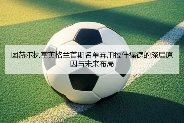 图赫尔执掌英格兰首期名单弃用拉什福德的深层原因与未来布局